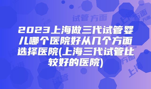 2023上海做三代试管婴儿哪个医院好从几个方面选择医院(上海三代试管比较好的医院)