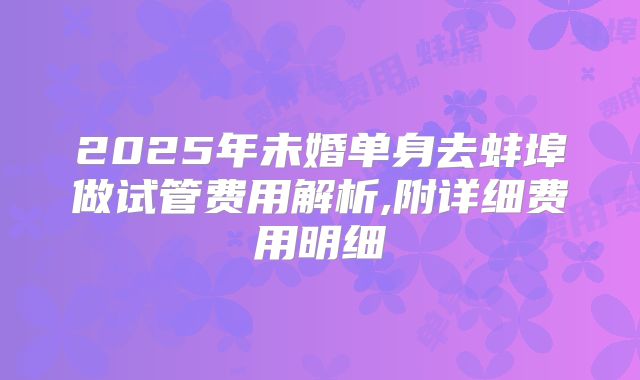 2025年未婚单身去蚌埠做试管费用解析,附详细费用明细