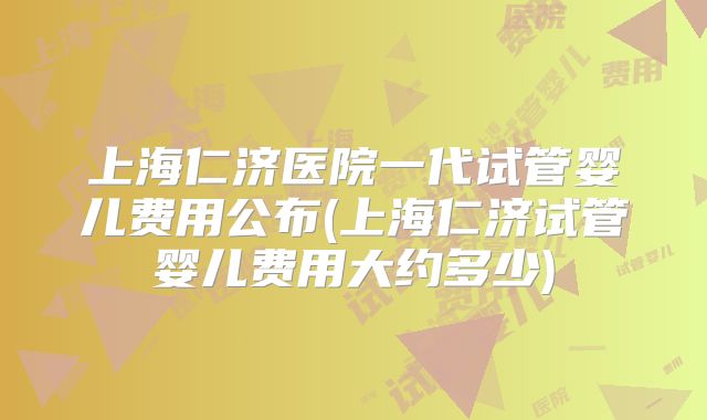 上海仁济医院一代试管婴儿费用公布(上海仁济试管婴儿费用大约多少)