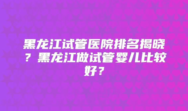 黑龙江试管医院排名揭晓?黑龙江做试管婴儿比较好?