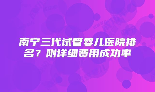 南宁三代试管婴儿医院排名?附详细费用成功率