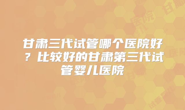 甘肃三代试管哪个医院好？比较好的甘肃第三代试管婴儿医院
