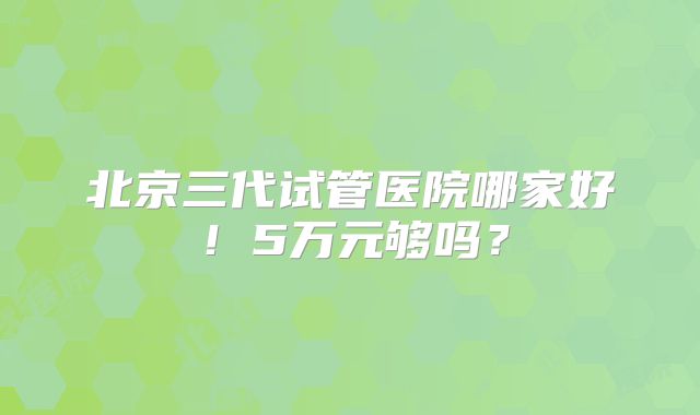 北京三代试管医院哪家好!5万元够吗?