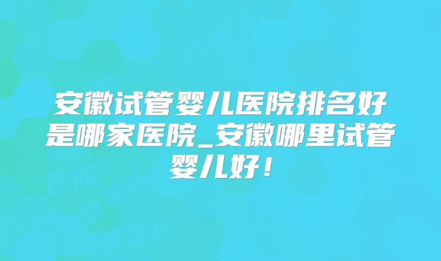 安徽试管婴儿医院排名好是哪家医院_安徽哪里试管婴儿好!