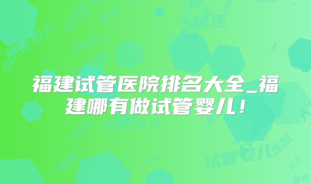 福建试管医院排名大全_福建哪有做试管婴儿!