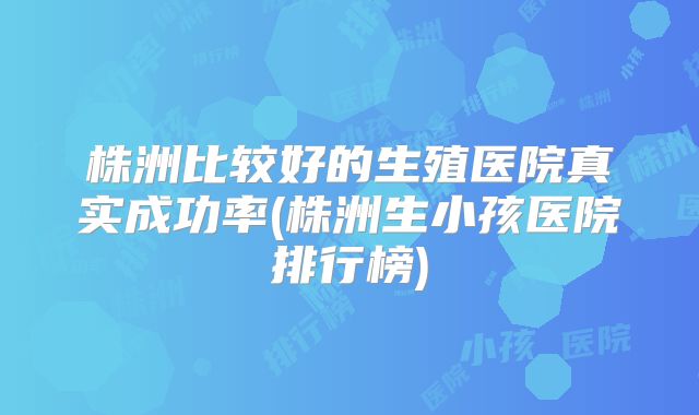 株洲比较好的生殖医院真实成功率(株洲生小孩医院排行榜)