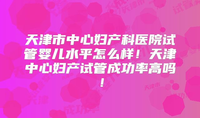 天津市中心妇产科医院试管婴儿水平怎么样！天津中心妇产试管成功率高吗！