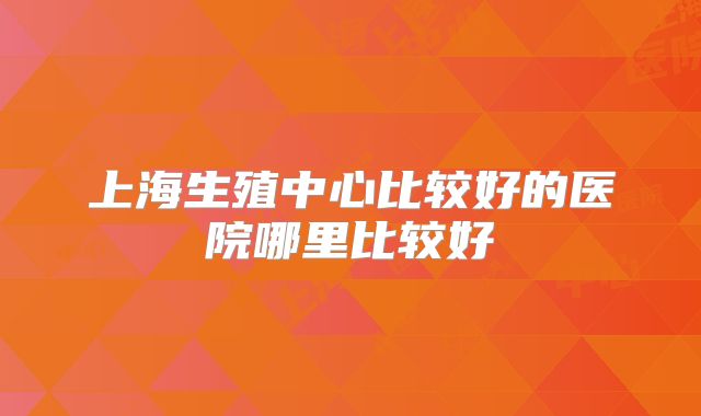 上海生殖中心比较好的医院哪里比较好