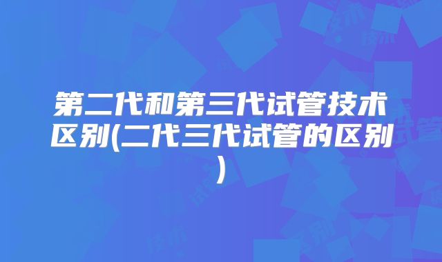 第二代和第三代试管技术区别(二代三代试管的区别)