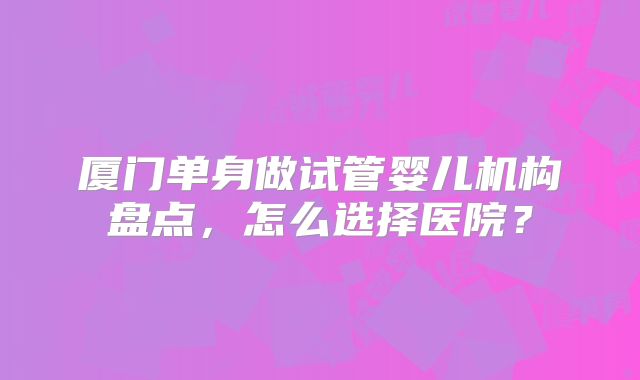 厦门单身做试管婴儿机构盘点,怎么选择医院?