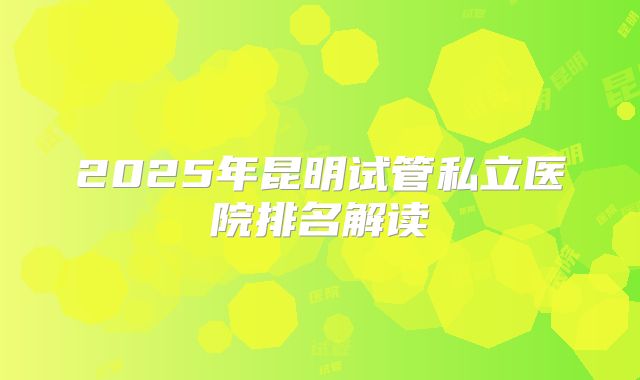 2025年昆明试管私立医院排名解读