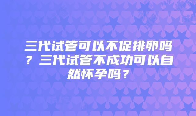 三代试管可以不促排卵吗？三代试管不成功可以自然怀孕吗？