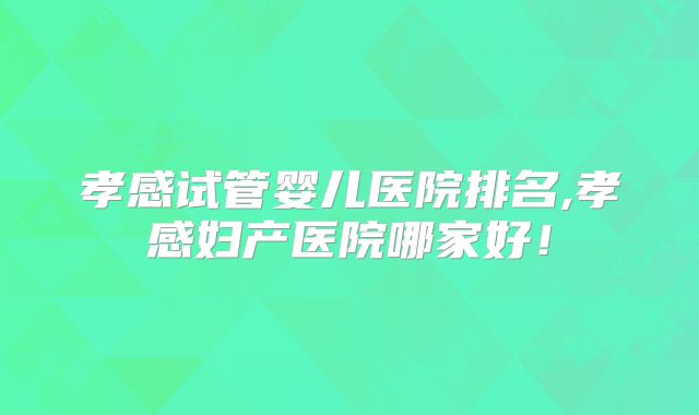 孝感试管婴儿医院排名,孝感妇产医院哪家好!