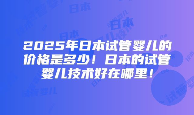 2025年日本试管婴儿的价格是多少!日本的试管婴儿技术好在哪里!