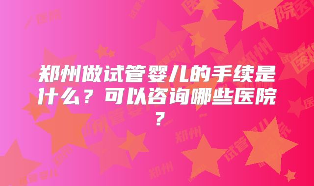 郑州做试管婴儿的手续是什么?可以咨询哪些医院?