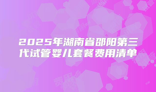 2025年湖南省邵阳第三代试管婴儿套餐费用清单