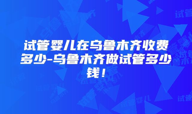 试管婴儿在乌鲁木齐收费多少-乌鲁木齐做试管多少钱！