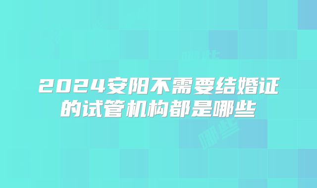 2024安阳不需要结婚证的试管机构都是哪些
