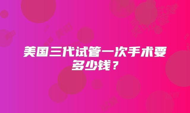 美国三代试管一次手术要多少钱?