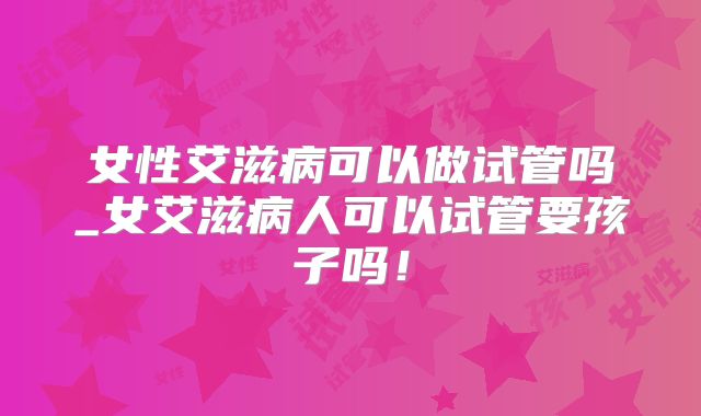 女性艾滋病可以做试管吗_女艾滋病人可以试管要孩子吗！