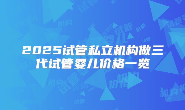 2025试管私立机构做三代试管婴儿价格一览