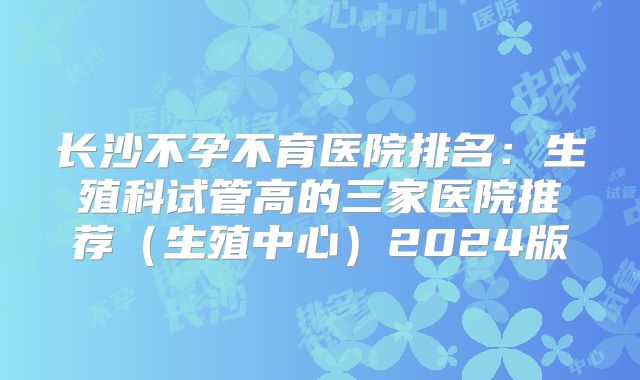 长沙不孕不育医院排名:生殖科试管高的三家医院推荐(生殖中心)2024版