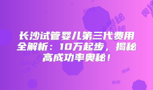 长沙试管婴儿第三代费用全解析：10万起步，揭秘高成功率奥秘！