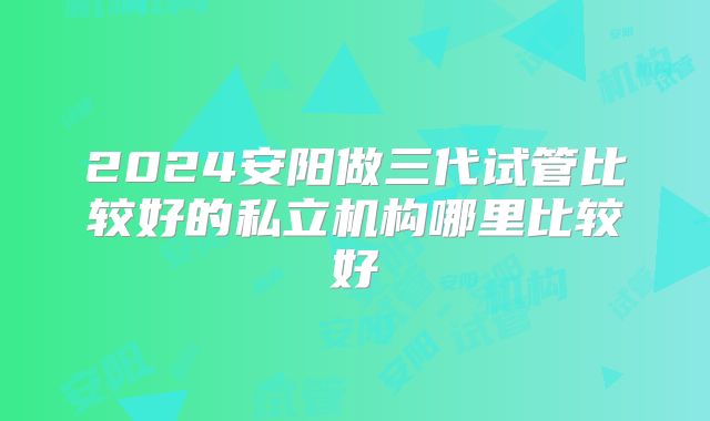 2024安阳做三代试管比较好的私立机构哪里比较好