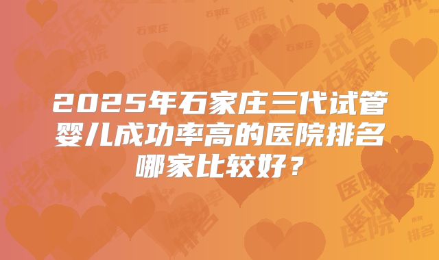 2025年石家庄三代试管婴儿成功率高的医院排名哪家比较好？