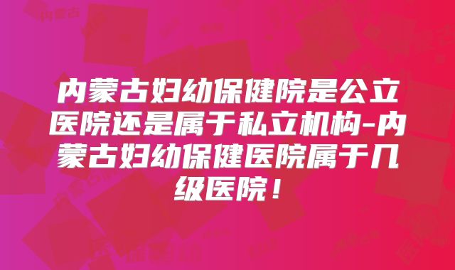 内蒙古妇幼保健院是公立医院还是属于私立机构-内蒙古妇幼保健医院属于几级医院！