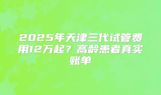 2025年天津三代试管费用12万起？高龄患者真实账单