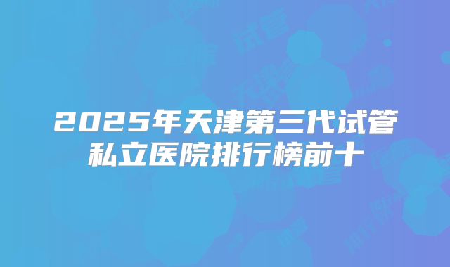 2025年天津第三代试管私立医院排行榜前十