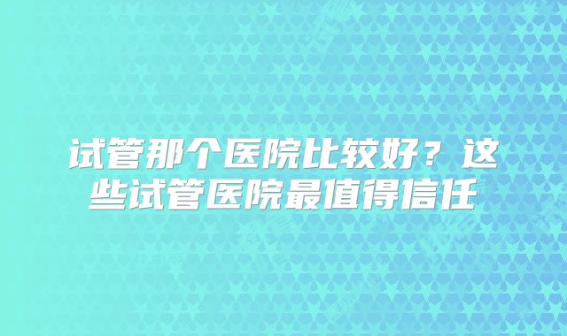 试管那个医院比较好？这些试管医院最值得信任
