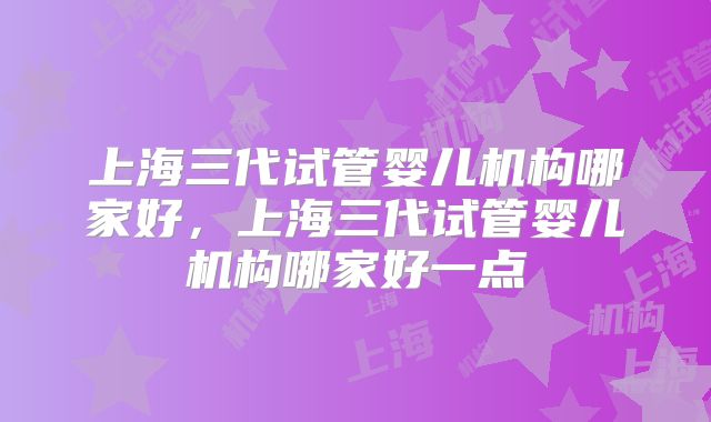 上海三代试管婴儿机构哪家好,上海三代试管婴儿机构哪家好一点
