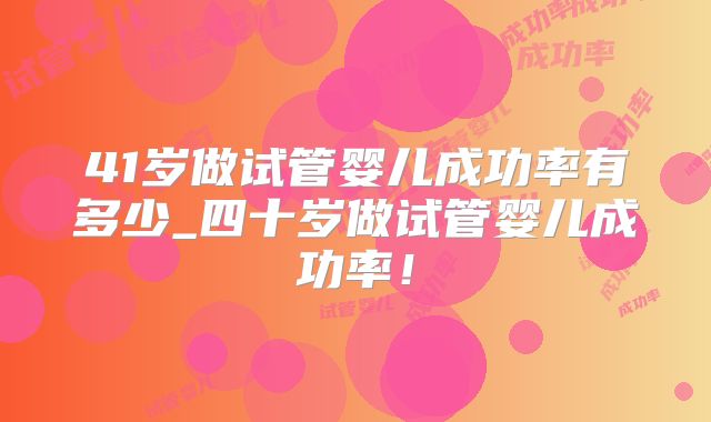 41岁做试管婴儿成功率有多少_四十岁做试管婴儿成功率!
