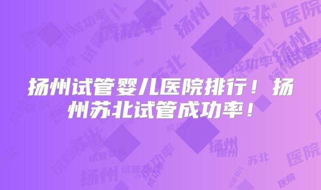 扬州试管婴儿医院排行!扬州苏北试管成功率!