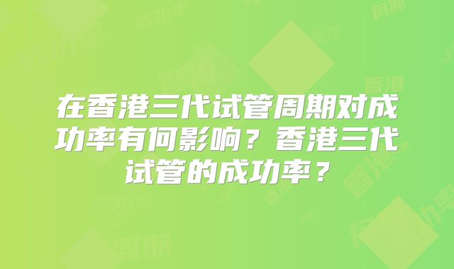 在香港三代试管周期对成功率有何影响？香港三代试管的成功率？