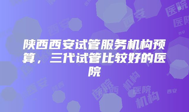 陕西西安试管服务机构预算，三代试管比较好的医院