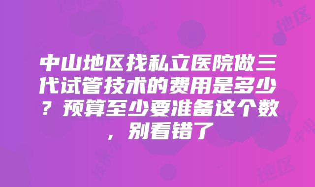 中山地区找私立医院做三代试管技术的费用是多少？预算至少要准备这个数，别看错了