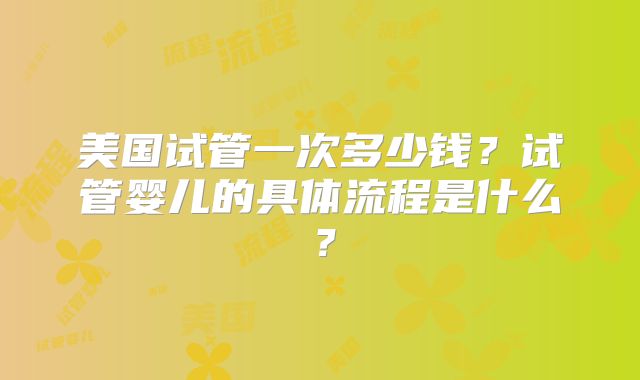 美国试管一次多少钱?试管婴儿的具体流程是什么?