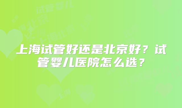 上海试管好还是北京好？试管婴儿医院怎么选？