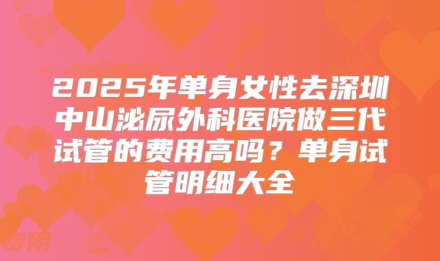 2025年单身女性去深圳中山泌尿外科医院做三代试管的费用高吗?单身试管明细大全