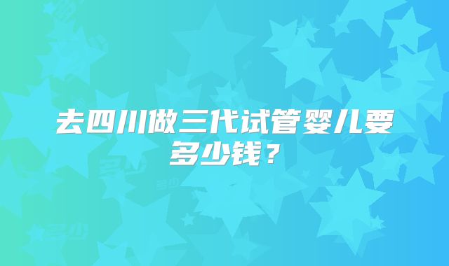 去四川做三代试管婴儿要多少钱?