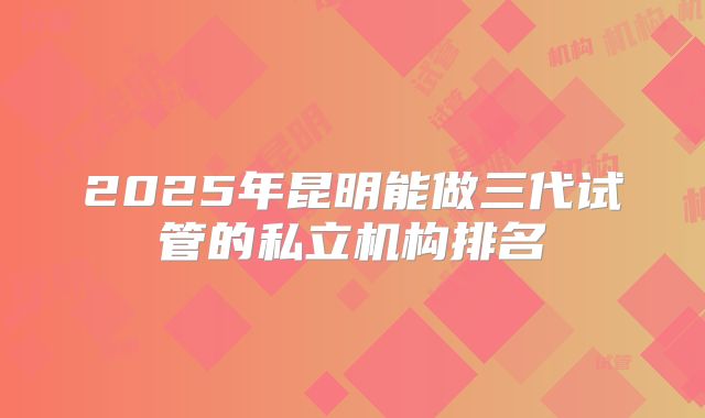 2025年昆明能做三代试管的私立机构排名