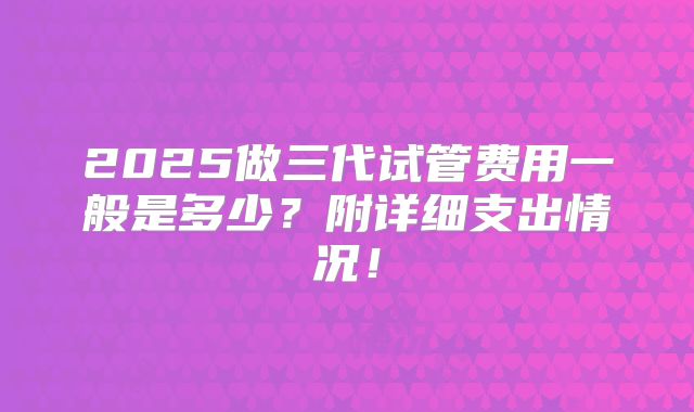 2025做三代试管费用一般是多少?附详细支出情况!