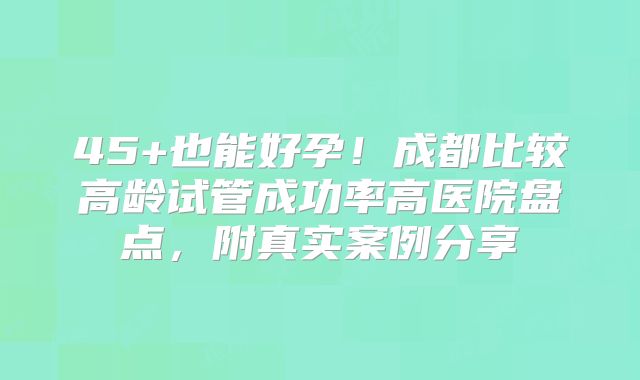 45+也能好孕！成都比较高龄试管成功率高医院盘点，附真实案例分享