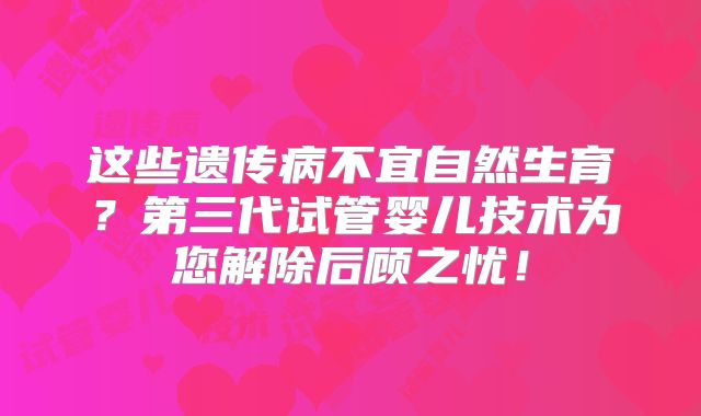 这些遗传病不宜自然生育？第三代试管婴儿技术为您解除后顾之忧！