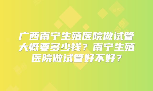 广西南宁生殖医院做试管大概要多少钱?南宁生殖医院做试管好不好?