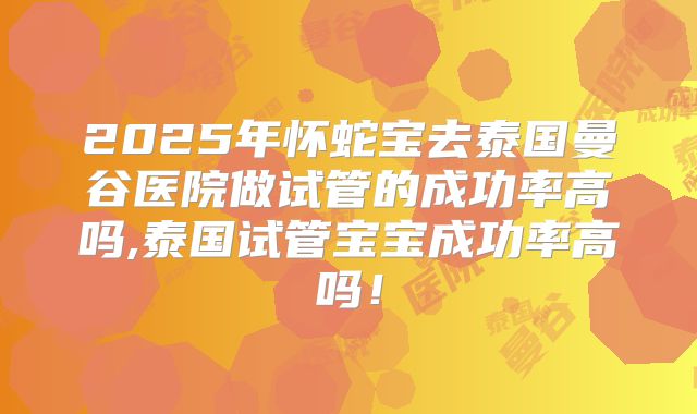 2025年怀蛇宝去泰国曼谷医院做试管的成功率高吗,泰国试管宝宝成功率高吗!