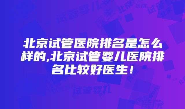 北京试管医院排名是怎么样的,北京试管婴儿医院排名比较好医生!